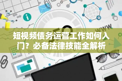 短视频债务运营工作如何入门？必备法律技能全解析