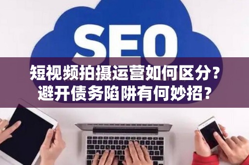 短视频拍摄运营如何区分？避开债务陷阱有何妙招？